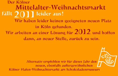 Der Köner Mittelalter-Weihnachtsmarkt fällt 2011 aus, da wir leider keinen geeigneten Platz in Köln gefunden haben. Wir arbeiten an einer Lösung für 2012. Alternativ empfehlen wir für dieses Jahr den neuen ebenfalls außergewöhnlichen Kölner Hafen-Weihnachtsmarkt am Schokoladenmuseum. Link: www.hafen-weihnachtsmarkt.de